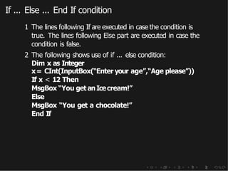 If ... Else ... End If condition
1 The lines following If are executed in case the condition is
true. The lines following Else part are executed in case the
condition is false.
2 The following shows use of if ... else condition:
Dim x as Integer
x= CInt(InputBox(“Enter your age”,“Age please”))
If x < 12 Then
MsgBox “You get anIcecream!”
Else
MsgBox “You get a chocolate!”
End If
 