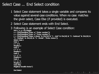 Select Case ... End Select condition
1 Select Case statement takes a single variable and compares its
value against several case conditions. When no case matches
the given select, Case Else (if provided) is executed.
2 Select Case statement ends with End Select.
3 Following is an example of Select Case condition:
Dim c, x, y, z as Integer
x = CInt(InputBox(“Enter x:”,“Enter number”))
y = CInt(InputBox(“Enter y:”,“Enter number”))
c = CInt(InputBox(“Make a choice” & Chr(10) & “1 - Add” & Chr(10) & “2 - Subtract” & Chr(10) &
“3 - Multiply” & Chr(10) & “4 - Divide” ,“Enter choice”))
Select Case c
Case 1
z = x+y
MsgBox z
Case 2
z = x - y
MsgBox z
Case 3
z = x * y
MsgBox z
Case 4
z = x / y
MsgBox z
Case Else
MsgBox(“Invalid choice”)
End Select
 