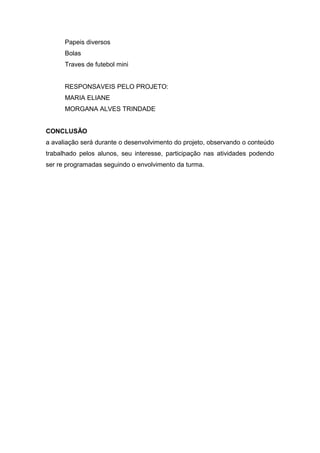 Papeis diversos 
Bolas 
Traves de futebol mini 
RESPONSAVEIS PELO PROJETO: 
MARIA ELIANE 
MORGANA ALVES TRINDADE 
CONCLUSÃO 
a avaliação será durante o desenvolvimento do projeto, observando o conteúdo 
trabalhado pelos alunos, seu interesse, participação nas atividades podendo 
ser re programadas seguindo o envolvimento da turma. 
