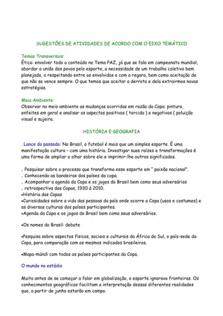 SUGESTÕES DE ATIVIDADES DE ACORDO COM O EIXO TEMÁTICO

Temas Transversais:
Ética: envolver todo o conteúdo no Tema PAZ, já que se fala em campeonato mundial,
abordar a união dos povos pelo esporte, a necessidade de um trabalho coletivo bem
planejado, o respeitando entre os envolvidos e com a regara, bem como aceitação de
que não se vence sempre. O que temos que aceitar a derrota e dela extrairmos novas
estratégias.

Meio Ambiente:
Observar no meio ambiente as mudanças ocorridas em razão da Copa: pintura,
enfeites em geral e analisar os aspectos positivos ( torcida ) e negativos ( poluição
visual e sujeira.

                                HISTÓRIA E GEOGRAFIA

. Lance do passado: No Brasil, o futebol é mais que um simples esporte. É uma
manifestação cultura – com uma história. Investigar suas raízes e transformações é
uma forma de ampliar o olhar sobre ele e imprimir-lhe outros significados.

. Pesquisar sobre o processo que transforma esse esporte em “ paixão nacional”.
. Conhecendo as bandeiras dos países da copa.
. Acompanhar a agenda da Copa e os jogos do Brasil bem como seus adversários
. retrospectiva das Copas, 1930 à 2010.
•História das Copas
•Curiosidades sobre a vida das pessoas do país onde ocorre a Copa (usos e costumes) e
as diversas culturas dos países participantes.
•Agenda da Copa e os jogos do Brasil bem como seus adversários.


•Os   nomes do Brasil: debate

•Pesquisa sobre aspectos físicos, sociais e culturais da África do Sul, o país-sede da
Copa, para comparação com os mesmos indicados brasileiros.

•Mapa-múndi   com todos os países participantes da Copa.

O mundo no estádio

Muito antes de se começar a falar em globalização, o esporte ignorava fronteiras. Os
conhecimentos geográficos facilitam a interpretação dessas diferentes realidades
que, a partir de junho estarão em campo.
 