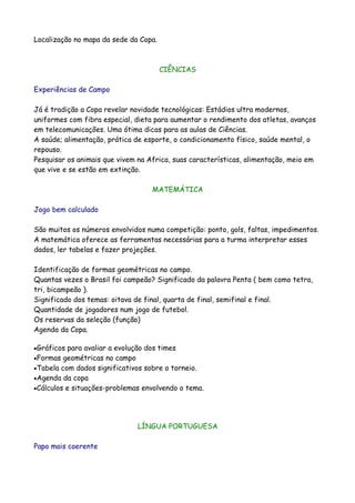 Localização no mapa da sede da Copa.



                                       CIÊNCIAS

Experiências de Campo

Já é tradição a Copa revelar novidade tecnológicas: Estádios ultra modernos,
uniformes com fibra especial, dieta para aumentar o rendimento dos atletas, avanços
em telecomunicações. Uma ótima dicas para as aulas de Ciências.
A saúde; alimentação, prática de esporte, o condicionamento físico, saúde mental, o
repouso.
Pesquisar os animais que vivem na Africa, suas características, alimentação, meio em
que vive e se estão em extinção.

                                   MATEMÁTICA

Jogo bem calculado

São muitos os números envolvidos numa competição: ponto, gols, faltas, impedimentos.
A matemática oferece as ferramentas necessárias para a turma interpretar esses
dados, ler tabelas e fazer projeções.

Identificação de formas geométricas no campo.
Quantas vezes o Brasil foi campeão? Significado da palavra Penta ( bem como tetra,
tri, bicampeão ).
Significado dos temas: oitava de final, quarta de final, semifinal e final.
Quantidade de jogadores num jogo de futebol.
Os reservas da seleção (função)
Agenda da Copa.

•Gráficos  para avaliar a evolução dos times
•Formas geométricas no campo
•Tabela com dados significativos sobre o torneio.
•Agenda da copa
•Cálculos e situações-problemas envolvendo o tema.




                              LÍNGUA PORTUGUESA

Papo mais coerente
 