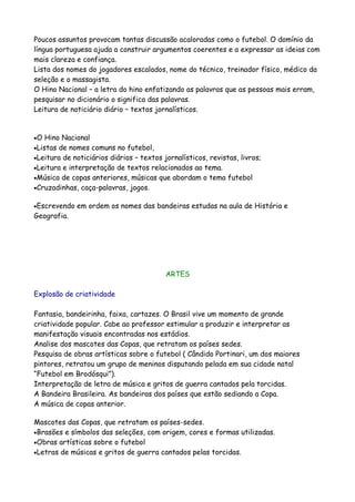 Poucos assuntos provocam tantas discussão acaloradas como o futebol. O domínio da
língua portuguesa ajuda a construir argumentos coerentes e a expressar as ideias com
mais clareza e confiança.
Lista dos nomes do jogadores escalados, nome do técnico, treinador físico, médico da
seleção e o massagista.
O Hino Nacional – a letra do hino enfatizando as palavras que as pessoas mais erram,
pesquisar no dicionário o significa das palavras.
Leitura de noticiário diário – textos jornalísticos.


•O  Hino Nacional
•Listas de nomes comuns no futebol,
•Leitura de noticiários diários – textos jornalísticos, revistas, livros;
•Leitura e interpretação de textos relacionados ao tema.
•Música de copas anteriores, músicas que abordam o tema futebol
•Cruzadinhas, caça-palavras, jogos.


•Escrevendo   em ordem os nomes das bandeiras estudas na aula de História e
Geografia.




                                          ARTES

Explosão de criatividade

Fantasia, bandeirinha, faixa, cartazes. O Brasil vive um momento de grande
criatividade popular. Cabe ao professor estimular a produzir e interpretar as
manifestação visuais encontradas nos estádios.
Analise dos mascotes das Copas, que retratam os países sedes.
Pesquisa de obras artísticas sobre o futebol ( Cândido Portinari, um dos maiores
pintores, retratou um grupo de meninos disputando pelada em sua cidade natal
“Futebol em Brodósqui”).
Interpretação de letra de música e gritos de guerra cantados pela torcidas.
A Bandeira Brasileira. As bandeiras dos países que estão sediando a Copa.
A música de copas anterior.

Mascotes das Copas, que retratam os países-sedes.
•Brasões e símbolos das seleções, com origem, cores e formas utilizadas.
•Obras artísticas sobre o futebol
•Letras de músicas e gritos de guerra cantados pelas torcidas.
 