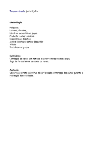 Tempo estimado: junho à julho




•Metodologia


Pesquisas.
Leituras, debates,
Histórias matemáticas, jogos,
Produção textual, músicas
Experiências, desafios.
Murais e cartazes com as pesquisas
Vídeos
Trabalhos em grupos



Culminância
Confecção de painel com notícias e assuntos relacionados à Copa;
Jogo de futebol entre os alunos da turma.



Avaliação
Observação direta e contínua da participação e interesse dos alunos durante a
realização das atividades.
 