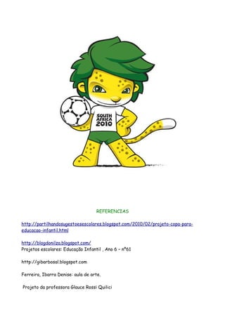 REFERENCIAS

http://partilhandosugestoesescolares.blogspot.com/2010/02/projeto-copa-para-
educacao-infantil.html

http://blogdonilza.blogspot.com/
Projetos escolares: Educação Infantil , Ano 6 – nº61

http://gibarbosal.blogspot.com

Ferreira, Ibarra Denise: aula de arte.

Projeto da professora Glauce Rossi Quilici
 