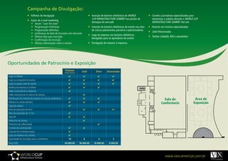 Campanha de Divulgação:
                       •	 Folhetos de divulgação                                     •	 Inserção de banners eletrônicos do WORLD              •	 Convite a jornalistas especializados para
                                                                                         CUP INFRASTRUCTURE SUMMIT nos portais de                entrevistas e coletiva durante o WORLD CUP
                       •	 Ações de e-mail marketing
                                                                                         destaque do mercado                                     INFRASTRUCTURE SUMMIT Hot site
                          •	 Teaser: “save the date”
                          •	 Programação Preliminar                                  •	 Inserção de banners eletrônicos do evento nos sites   •	 Anúncio em revistas especializadas
                          •	 Programação definitiva                                      de nossos palestrantes, parceiros e patrocinadores
                                                                                                                                              •	 Links Patrocinados
                          •	 Lembrança da data de inscrição com desconto
                                                                                     •	 Logo da empresa nos banners eletrônicos
                          •	 Últimos dias para inscrição                                                                                      •	 Twitter, Linkedin, RSS e newsletters
                                                                                         divulgados para os apoiadores do evento
                          •	 Confirmação de inscrição
                          •	 Últimas informações sobre o evento                      •	 Divulgação de releases à imprensa




Oportunidades de Patrocínio e Exposição
                                                             Platinum         Gold           Silver     Patrocinador
                                                             (cota única)
Logo no folheto
Logo na cenografia do evento
Logo na página web do evento
Briefing da empresa no folheto
Vídeo institucional na abertura
Vídeo institucional no retorno do almoço
Distribuição de material da empresa na sala da conferência                                                                                                  Sala de                       Área de
Palestra na sessão plenária                                                                                                                               Conferência                    Exposição
Capa de cadeira
Área de exposição de 6m2
Área de exposição de 12 m2
Sala VIP
Patrocínio do almoço
Patrocínio do coffee-break
Contato dos participantes
Coquetel de confraternização
Logo da empresa nos crachás
Quantidade de inscrições para a conferência                      10             6              4             2
Preço (R$)                                                   40.000,00	     30.000,00	     18.000,00	    8.000,00	




                                                                                                                                                              www.viex-americas.com.br
 