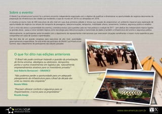 Sobre o evento:
O World Cup Infrastructure Summit foi o primeiro encontro independente organizado com o objetivo de qualificar e dimensionar as oportunidades de negócios decorrentes da
preparação da infraestrutura das cidades que receberão a copa do mundo em 2014 e as olimpíadas em 2016.
A iniciativa já reuniu mais de 400 executivos de alto nível em suas duas primeiras edições e renova sua vocação de proporcionar um ambiente imparcial para exploração de
oportunidades de negócios nos setores de transporte de passageiros, telecomunicações, aeroportos, mobilidade urbana, saneamento, hotelaria, segurança pública e estádios.
Com o início das obras e a proximidade dos eventos, a temática evoluiu para questões cada vez mais práticas e a edição de 2011 - sem abdicar dos indispensáveis tópicos ligados
às grandes obras - passa a incluir também tópicos como tecnologia para telecomunicações e transmissão de dados e também a infraestrutura de turismo e segurança pública.
Adicionalmente, os participantes serão brindados com o depoimento de representantes internacionais que vivenciaram situações semelhantes e trazem muita experiência para
compartilhar em casos de sucesso e aprendizados.
São dois dias de um grande congresso para executivos de alto nível, autoridades
governamentais e especialistas. Se você ainda não participou do World Cup Infrastructure
Summit, veja o depoimento de participantes das edições passadas:




     O que foi dito nas edições anteriores
     “O Brasil não pode continuar tratando a questão da privatização,
     de forma emotiva, ideológica ou eleitoreira. Aeroportos,
     portos e outros investimentos em logística são, naturalmente,
     empreendimentos atrativos para os investidores privados”
     José	Roberto	Bernasconi	–	SINAENCO

     “Não podemos perder a oportunidade para um adequado
     planejamento da infraestrutura para o Brasil da década dos
     vinte ou mesmo dos cinqüenta”
     Renato	Villela

     “Precisam oferecer conforto e segurança para os
     freqüentadores, e lucros para os proprietários”
     Ricardo	Araujo




                                                                                                                                   www.viex-americas.com.br
 