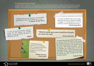 O momento de investir:
              A realização destes megaeventos no Brasil proporciona uma das maiores oportunidades de negócios da presente década na economia
              brasileira e são raros os setores que não podem de alguma forma se beneficiar. Milhares de empresas de todos os portes já estão auferindo
              resultados e ainda há tempo para que sua organização se estruture, e com isso ofereça produtos e serviços à infraestrutura dos jogos.




                                                       prometem
                                    cancelamentos com
               “Medidas judiciais e        tádios para a Copa”
                                                                                                       “A Copa do Mundo será uma ocasião
               quase todas as obras dos es                                                             ideal para investir em telecomunicações
                                                  de São Paulo
                                            O Estado                                                   e adequar as infraestruturas a fim de
                                                                                                       transmitir o evento através da internet”
                                                                                                                                Portal Copa 2014


                                         rá
                         icações precisa
“O setor   de telecomun            rojetos
                     ilhões nos p                              “Ministro pede apoio para simplificar licitação
invest ir R$ 100 m        do de 2014 e
                                          à
           Copa do Mun                                         em obras da Copa”
ligados à
               2016“                                                                                              Portal AGECOPA
 Olimpíada de                      ABDIB

                                                                                                                            ambientais aprovados
                                                                                                    “Já existem 86 projetos
                                                                                                                             governo como parte
                                                                                                    em diversos níveis de
                                                                                                                            a Copa do Mundo de
                                              “Mobilidade Urbana -                                  dos preparativos para
                                                                                                                              s que somam de R$
                                             Apenas 21,5% acreditam                                 2014, com investimento
                                                                                                                            o vinculados a obras
                                             que os projetos para re                                24 bilhões. Doze estã
                                                                     ceber                                                    es-sede, 53 são de
                                             a Copa de 2014 estão                                    nos estádios das cidad
                                                                                                                             para aeroportos e sete
                                             andando no ritmo que                                    mobilidade urbana, 14
                                                                    seria                                                     ão é do coordenador
                                             necessário.”                                            para portos. A informaç
                                                                                                                              Ambiente da Copa,
                                                                                                     da Câmara de Meio
                                                         Revista Grandes
                                                                                                     Cláudio Langone”                            pa
                                                            Construções                                                                 Guia da Co




                                                                                                                             www.viex-americas.com.br
 