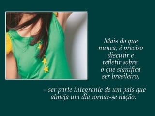 Mais do que
nunca, é preciso
discutir e
refletir sobre
o que significa
ser brasileiro,
– ser parte integrante de um país que
almeja um dia tornar-se nação.
 