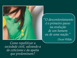 Como repolitizar a
sociedade civil, salvando-a
do ceticismo e da apatia
que predominam?
“O descontentamento
é o primeiro passo
na evolução
de um homem
ou de uma nação.”
Oscar Wilde
 