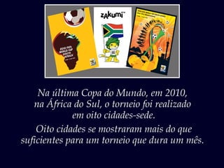 Na última Copa do Mundo, em 2010,
na África do Sul, o torneio foi realizado
em oito cidades-sede.
Oito cidades se mostraram mais do que
suficientes para um torneio que dura um mês.
 