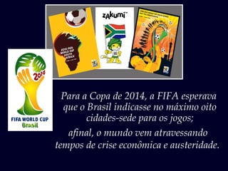 Para a Copa de 2014, a FIFA esperava
que o Brasil indicasse no máximo oito
cidades-sede para os jogos;
afinal, o mundo vem atravessando
tempos de crise econômica e austeridade.
 