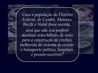 Caso a população do Distrito
Federal, de Cuiabá, Manaus,
Recife e Natal fosse ouvida,
será que não iria preferir
destinar estes bilhões de reais
para a construção de creches,
melhorias do sistema de ensino
e transporte público, hospitais
e pronto-socorros?
 