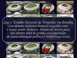 Que o ‘Estádio Nacional da Vergonha’ em Brasília,
e os demais elefantes-brancos erguidos com
o nosso suado dinheiro, sirvam ao menos para
nos alertar para as graves consequências
da nossa alienação política e indiferença social.
 