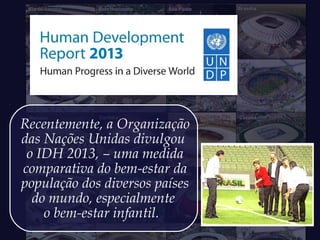 Recentemente, a Organização
das Nações Unidas divulgou
o IDH 2013, – uma medida
comparativa do bem-estar da
população dos diversos países
do mundo, especialmente
o bem-estar infantil.
 