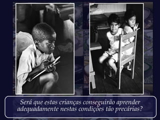 Será que estas crianças conseguirão aprender
adequadamente nestas condições tão precárias?
 