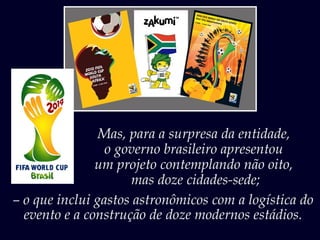 Mas, para a surpresa da entidade,
o governo brasileiro apresentou
um projeto contemplando não oito,
mas doze cidades-sede;
– o que inclui gastos astronômicos com a logística do
evento e a construção de doze modernos estádios.
 