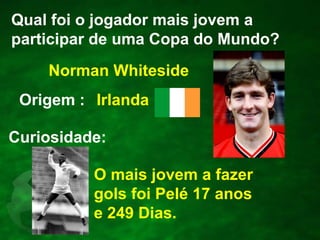 Qual foi o jogador mais jovem a
participar de uma Copa do Mundo?
Norman Whiteside
Origem : Irlanda

Curiosidade:
O mais jovem a fazer
gols foi Pelé 17 anos
e 249 Dias.

 