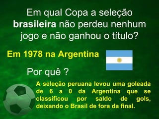 Em qual Copa a seleção
brasileira não perdeu nenhum
jogo e não ganhou o título?
Em 1978 na Argentina

Por quê ?
A seleção peruana levou uma goleada
de 6 a 0 da Argentina que se
classificou por saldo de gols,
deixando o Brasil de fora da final.

 