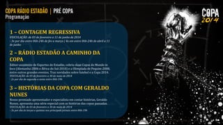 1 – CONTAGEM REGRESSIVA
VEICULAÇÃO: de 03 de fevereiro a 11 de junho de 2014
- 3x por dia entre 06h-24h de fev a março | 4x em entre 06h-24h de abril a 11
de junho

2 – RÁDIO ESTADÃO A CAMINHO DA
COPA
Editor-assistente de Esportes do Estadão, cobriu duas Copas do Mundo in
loco (Alemanha-2006 e África do Sul-2010) e a Olimpíada de Pequim-2008,
entre outros grandes eventos. Traz novidades sobre futebol e a Copa 2014.
VEICULAÇÃO: de 03 de fevereiro a 30 de maio de 2014
- 2x por dia de segunda a sexta entre 06h-19h

3 – HISTÓRIAS DA COPA COM GERALDO
NUNES
Nosso premiado apresentador e especialista em contar histórias, Geraldo
Nunes, apresenta uma série especial com as histórias das copas passadas.
VEICULAÇÃO: de 03 de fevereiro a 30 de maio de 2014
- 3x por dia às terças e quintas nos principais jornais entre 06h-19h

 