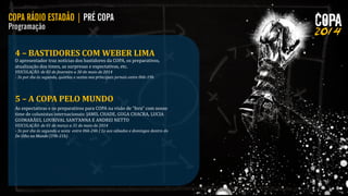 4 – BASTIDORES COM WEBER LIMA

O apresentador traz notícias dos bastidores da COPA, os preparativos,
atualização dos times, as surpresas e expectativas, etc.
VEICULAÇÃO: de 03 de fevereiro a 30 de maio de 2014
- 3x por dia às segunda, quartas e sextas nos principais jornais entre 06h-19h

5 – A COPA PELO MUNDO
As expectativas e os preparativos para COPA na visão de “fora” com nosso
time de colunistas internacionais: JAMIL CHADE, GUGA CHACRA, LUCIA
GUIMARÃES, LOURIVAL SANT’ANNA E ANDREI NETTO
VEICULAÇÃO: de 01 de março a 31 de maio de 2014
- 3x por dia às segunda a sexta entre 06h-24h | 1x aos sábados e domingos dentro do
De Olho no Mundo (19h-21h)

 