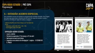 6 – ESTADÃO ACERVO ESPECIAL
Um verdadeiro museu do futebol na programação da Rádio Estadão. Um resgate
dos fatos que marcaram a história nos 84 anos de copas do mundo e ainda a
histórias revivida por meio de áudios e imagens.
VEICULAÇÃO: de 23 de março a 27 de abril de
2014
- Sábados entre 06h-07h | 14h -15h
- Domingos entre 07h-08h

 