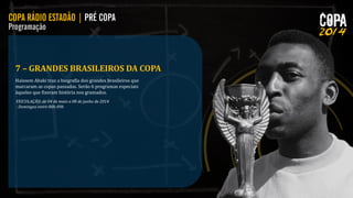 7 – GRANDES BRASILEIROS DA COPA
Haissem Abaki traz a biografia dos grandes brasileiros que
marcaram as copas passadas. Serão 6 programas especiais
àqueles que fizeram história nos gramados.
VEICULAÇÃO: de 04 de maio a 08 de junho de 2014
- Domingos entre 08h-09h

 