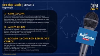 1 – GIRO DA COPA
No período da COPA, notícias de hora em hora na programação para
atualizar os ouvintes dos últimos acontecimentos, os placares, calendário e
horário de jogos, etc. Tudo sobre o andamento da Copa do Mundo no Brasil.
VEICULAÇÃO: de 03 de fevereiro a 11 de junho de 2014
- 3x por dia entre 06h-24h de fev a março | 4x em entre 06h-24h de abril a 11 de junho

2 – A COPA DO RAI
O ex-craque do São Paulo e da Seleção Brasileira faz seus comentários
sobre os jogos e interage com os ouvintes através do facebook e twitter .
VEICULAÇÃO: de 12 de junho a 13 de julho de 2014
- 18x por dia segundas a domingo entre 06h-19h

3 – RODADA DA COPA COM REINALDO E
CARECA
Os ex-craques entram todos os dias na programação do Estadão Noite para
um bate papo com o apresentador Emanuel Bonfim para falar sobre a
rodada de jogos que aconteceram ou irão acontecer.
VEICULAÇÃO: de 12 de junho a 13 de julho
- 1x por dia de segunda a sexta dentro do Estadão Noite (20h-24h)

 