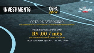 COTA DE PATROCÍNIO
1.184 COMERCIAIS DE 30” | 2.518 CITAÇÕES DE 5” | LOGOMARCA EM MATERIAIS DE EVENTO

VALOR NEGOCIADO POR COTA

R$ ,00 / mês

(TOTAL PROPOSTO FEVEREIRO A JULHO 2014 – R$ ,00)

VALOR TABELA (FEV A JUL 2014) – R$ 4.042.576,00

 