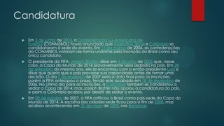 Candidatura


Em 3 de junho de 2003, a Confederação Sul-Americana de
Futebol (CONMEBOL) havia anunciado que Argentina, Brasil e Colômbia se
candidataram à sede do evento. Em 17 de março de 2006, as confederações
da CONMEBOL votaram de forma unânime pela inscrição do Brasil como seu
único candidato.



O presidente da FIFA, Joseph Blatter, disse em 4 de julho de 2006 que, nesse
caso, a Copa do Mundo de 2014 provavelmente seria sediada no país. Em 28
de setembro do mesmo ano, ele se encontrou com o então presidente Lula e
disse que queria que o país provasse sua capacidade antes de tomar uma
decisão. O dia 7 de fevereiro de 2007 seria a data final para as inscrições,
porém a FIFA antecipou o prazo, tendo este acabado em 18 de dezembro de
2006. No último dia para as inscrições, a Colômbia também se candidatou a
sediar a Copa de 2014; mas Joseph Blatter não apoiou a candidatura do país,
e assim a Colômbia acabou por desistir de sediar o evento.



Em 30 de outubro de 2007, a FIFA ratificou o Brasil como país-sede da Copa do
Mundo de 2014. A escolha das cidades-sede ficou para o fim de 2008, mas
acabou acontecendo em 31 de maio de 2009, nas Bahamas

 