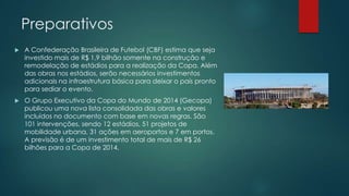 Preparativos


A Confederação Brasileira de Futebol (CBF) estima que seja
investido mais de R$ 1,9 bilhão somente na construção e
remodelação de estádios para a realização da Copa. Além
das obras nos estádios, serão necessários investimentos
adicionais na infraestrutura básica para deixar o país pronto
para sediar o evento.



O Grupo Executivo da Copa do Mundo de 2014 (Gecopa)
publicou uma nova lista consolidada das obras e valores
incluídos no documento com base em novas regras. São
101 intervenções, sendo 12 estádios, 51 projetos de
mobilidade urbana, 31 ações em aeroportos e 7 em portos.
A previsão é de um investimento total de mais de R$ 26
bilhões para a Copa de 2014.

 