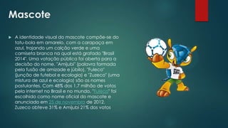 Mascote


A identidade visual do mascote compõe-se do
tatu-bola em amarelo, com a carapaça em
azul, trajando um calção verde e uma
camiseta branca na qual está grafado "Brasil
2014". Uma votação pública foi aberta para a
decisão do nome. "Amijubi" (palavra formada
pela fusão de amizade e júbilo), "Fuleco"
(junção de futebol e ecologia) e "Zuzeco" (uma
mistura de azul e ecologia) são os nomes
postulantes. Com 48% dos 1,7 milhão de votos
pela internet no Brasil e no mundo, "Fuleco" foi
escolhido como nome oficial do mascote e
anunciado em 25 de novembro de 2012.
Zuzeco obteve 31% e Amijubi 21% dos votos

 