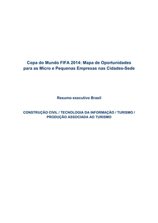Copa do Mundo FIFA 2014: Mapa de Oportunidades
para as Micro e Pequenas Empresas nas Cidades-Sede




                Resumo executivo Brasil


CONSTRUÇÃO CIVIL / TECNOLOGIA DA INFORMAÇÃO / TURISMO /
          PRODUÇÃO ASSOCIADA AO TURISMO
 