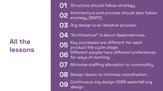01 Structure should follow strategy.
All the
lessons
02
03
04
05
06
07
08
09
Architecture and process should also follow
strategy (BAPO).
Org design is an iterative process.
“Architecture” is about dependencies.
Key processes are diﬀerent for each
product life cycle stage.
Diﬀerent people have diﬀerent preferences
for ways of working.
Minimise staﬃng allocation to commodity.
Design teams to minimise coordination.
Continuous org design OVER waterfall org
design
 