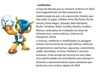Justificativa
A Copa do Mundo que se realizará no Brasil em 2014
será inegavelmente um fato propulsor da
modernização do país, em especial dos Estados que
vão sediar os jogos. Cidades como São Paulo, Rio de
Janeiro, Porto Alegre, Salvador, Belo Horizonte,
Recife, Fortaleza, Natal, Curitiba, Brasília, Cuiabá e
Manaus serão polos de irradiação nas áreas de
infraestrutura, como rodovias, sistemas de
transporte, metrô
e ciclovias, melhorias e modificações na paisagem
urbana, fornecimento de energia elétrica, reformas
aeroportuárias e portuárias, segurança, saneamento,
saúde, tecnologia, turismo, hotelaria e recursos
humanos. O Rio Grande do Sul terá em suas mãos
uma oportunidade sem precedentes para planejar e
fomentar o desenvolvimento sócio-econômico que
perdurará, com certeza, depois de 2014.
 