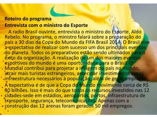 Radio Brasil ouvinte
Roteiro do programa
Entrevista com o ministro do Esporte
A radio Brasil ouvinte, entrevista o ministro do Esporte, Aldo
Rebelo. No programa, o ministro falará sobre a preparação do
país a 30 dias da Copa do Mundo da FIFA Brasil 2014. O Brasil vive
a expectativa de realizar com sucesso um dos principais eventos
do planeta. Todos os preparativos estão sendo ultimados para o
êxito da organização. A realização de um dos maiores eventos
esportivos do mundo é uma oportunidade para o Brasil. O
Mundial contribui para projetar a imagem do país no mundo,
atrair mais turistas estrangeiros, antecipar investimentos em
infraestrutura necessários à população, além de gerar empregos.
A expectativa é de que a Copa do Mundo movimente cerca de R$
30 bilhões. Isso é mais do que todos os recursos investidos nas 12
cidades-sede em estádios, aeroportos, portos, infraestrutura de
transporte, segurança, telecomunicações. Apenas com a
construção das 12 arenas foram gerados 50 mil empregos.
 