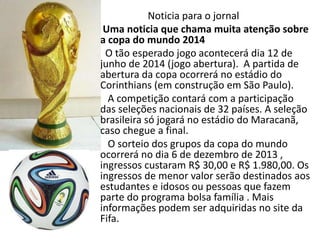 Noticia para o jornal
Uma noticia que chama muita atenção sobre
a copa do mundo 2014
O tão esperado jogo acontecerá dia 12 de
junho de 2014 (jogo abertura). A partida de
abertura da copa ocorrerá no estádio do
Corinthians (em construção em São Paulo).
A competição contará com a participação
das seleções nacionais de 32 países. A seleção
brasileira só jogará no estádio do Maracanã,
caso chegue a final.
O sorteio dos grupos da copa do mundo
ocorrerá no dia 6 de dezembro de 2013 ,
ingressos custaram R$ 30,00 e R$ 1.980,00. Os
ingressos de menor valor serão destinados aos
estudantes e idosos ou pessoas que fazem
parte do programa bolsa família . Mais
informações podem ser adquiridas no site da
Fifa.
 