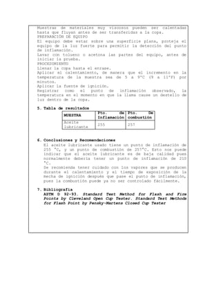 Muestras de materiales muy viscosos pueden ser calentadas 
hasta que fluyan antes de ser transferidas a la copa. 
PREPARACIÓN DE EQUIPO 
El equipo debe estar sobre una superficie plana, proteja el 
equipo de la luz fuerte para permitir la detección del punto 
de inflamación. 
Lavar con tolueno o acetona las partes del equipo, antes de 
iniciar la prueba. 
PROCEDIMIENTO 
Llenar la copa hasta el enrase. 
Aplicar el calentamiento, de manera que el incremento en la 
temperatura de la muestra sea de 5 a 9ºC (9 a 11ºF) por 
minutos. 
Aplicar la fuente de ignición. 
Registrar como el punto de inflamación observado, la 
temperatura en el momento en que la llama cause un destello de 
luz dentro de la copa. 
5. Tabla de resultados 
MUESTRA 
Pto. de 
Inflamación 
Pto. De 
combustión 
Aceite 
lubricante 
255 257 
6. Conclusiones y Recomendaciones 
El aceite lubricante usado tiene un punto de inflamación de 
255 °C, y un punto de combustión de 257°C. Esto nos puede 
indicar que el aceite lubricante es de baja calidad pues 
normalmente debería tener un punto de inflamación de 210 
°C. 
Se recomienda tener cuidado con los vapores que se producen 
durante el calentamiento y el tiempo de exposición de la 
mecha de ignición después que pase el punto de inflamación, 
pues la combustión puede ya no ser controlado fácilmente. 
7. Bibliografía 
ASTM D 92-93. Standard Test Method for Flash and Fire 
Points by Cleveland Open Cup Tester. Standard Test Methods 
for Flash Point by Pensky-Martens Closed Cup Tester 
