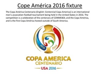 Cope América 2016 fixture
The Copa América Centenario (English: Centennial Copa America) is an international
men's association football tournament being held in the United States in 2016. The
competition is a celebration of the centenary of CONMEBOL and the Copa América,
and is the first Copa América hosted outside of South America.
 