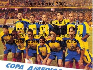 Copa América 2001  la selección colombiana fue con formada por 11 guerreros para merecer este titulo que generan las mejores selecciones del mundo  