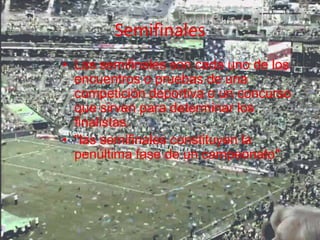Semifinales
• Las semifinales son cada uno de los
encuentros o pruebas de una
competición deportiva o un concurso
que sirven para determinar los
finalistas.
• "las semifinales constituyen la
penúltima fase de un campeonato"
 