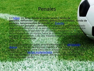 Penales
• En fútbol, los tiros desde el punto penal,1 tanda de
penaltis, definición por penales, definición a penales, ronda de
penales, lanzamientos de penalti (en España), o
simplemente penaltis o penales, constituyen un método utilizado
según lo contemplado en la sección denominada "Procedimientos
para determinar el ganador de un partido o eliminatoria",1 para
definir el paso de un equipo hacia la próxima fase o para definir al
ganador de un torneo o de una instancia definitoria, cuando se
requiere un desempate.
• Uso :
• El procedimiento es usado en enfrentamientos de eliminación
directa para decidir qué equipo clasifica a una siguiente fase o para
definir al campeón, en el caso de un empate. Según las reglas de
cada torneo, untiempo suplementario puede o no ser jugado una
vez completado el partido original, previo a la definición por tiros
desde el punto penal.
 