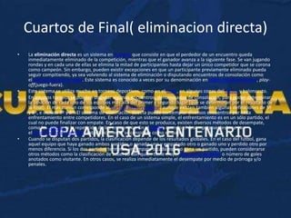 Cuartos de Final( eliminacion directa)
• La eliminación directa es un sistema en torneos que consiste en que el perdedor de un encuentro queda
inmediatamente eliminado de la competición, mientras que el ganador avanza a la siguiente fase. Se van jugando
rondas y en cada una de ellas se elimina la mitad de participantes hasta dejar un único competidor que se corona
como campeón. Sin embargo, pueden existir excepciones en que un participante previamente eliminado pueda
seguir compitiendo, ya sea volviendo al sistema de eliminación o disputando encuentros de consolación como
el partido del tercer lugar. Este sistema es conocido a veces por su denominación en inglés estadounidense, play-
off(juego-fuera).
• Este sistema se utiliza mucho en torneos deportivos, como en el tenis, en algunas copas del fútbol y baloncesto.
• En algunos torneos se pueden disputar algunos encuentros, denominados de consolación, para poder determinar
la posición de cada uno de los equipos más allá del primer y segundo lugar (que se determinan por el resultado de
la final). El más común corresponde al partido del tercer lugar, aunque existen también algunas definiciones de 5º
y 6º, e incluso 7º y 8º. El sistema de eliminación directa puede contemplar diversos encuentros por cada
enfrentamiento entre competidores. En el caso de un sistema simple, el enfrentamiento es en un sólo partido, el
cual no puede finalizar con empate. En caso de que esto se produzca, existen diversos métodos de desempate,
como la prórroga o la repetición de los encuentros. En el fútbol, cuando el desempate se deshace con
el lanzamiento de penales, estadísticamente se considera como empate.
• Cuando se disputan dos partidos, la clasificación depende de los resultados globales. En el caso del fútbol, gana
aquel equipo que haya ganado ambos partidos o ganado uno y empatado otro o ganado uno y perdido otro por
menos diferencia. Si los dos partidos terminan en empate o cada equipo gana un partido, pueden considerarse
otros métodos como la clasificación de acuerdo con quién tiene mayor diferencia de goles o número de goles
anotados como visitante. En otros casos, se realiza inmediatamente el desempate por medio de prórroga y/o
penales.
 