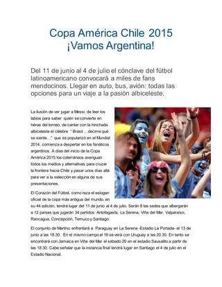 Copa América Chile 2015
¡Vamos Argentina!
Del 11 de junio al 4 de julio el cónclave del fútbol
latinoamericano convocará a miles de fans
mendocinos. Llegar en auto, bus, avión: todas las
opciones para un viaje a la pasión albiceleste.
La ilusión de ver jugar a Messi, de leer los
labios para saber quién se convierte en
héroe del torneo, de cantar con la hinchada
albiceleste el célebre “ Brasil …decime qué
se siente…” que se popularizó en el Mundial
2014, comienza a despertar en los fanáticos
argentinos. A días del inicio de la Copa
América 2015 los coterráneos averiguan
todos los medios y alternativas para cruzar
la frontera hacia Chile y pasar unos días allá
para ver a la selección en alguna de sus
presentaciones.
El Corazón del Fútbol, como reza el eslogan
oficial de la copa más antigua del mundo, en
su 44 edición, tendrá lugar del 11 de junio al 4 de julio. Serán 8 las sedes que albergarán
a 12 países que jugarán 34 partidos: Antofagasta, La Serena, Viña del Mar, Valparaíso,
Rancagua, Concepción, Temuco y Santiago.
El conjunto de Martino enfrentará a Paraguay en La Serena -Estadio La Portada- el 13 de
junio a las 18.30. En el mismo campo el 16 se verá con Uruguay a las 20.30. En tanto se
encontrará con Jamaica en Viña del Mar el sábado 20 en el estadio Sausalito a partir de
las 18.30. Cabe señalar que la instancia final tendrá lugar en Santiago el 4 de julio en el
Estadio Nacional.
 