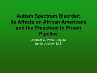 Autism Spectrum Disorder:
Its Affects on African Americans
and the Preschool to Prison
Pipeline
Jennifer O. Price, Esquire
Jamie Upshaw, M.S.
 