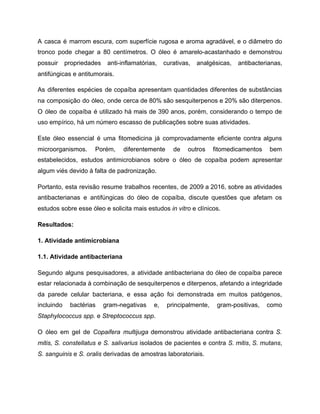 A casca é marrom escura, com superfície rugosa e aroma agradável, e o diâmetro do
tronco pode chegar a 80 centímetros. O óleo é amarelo-acastanhado e demonstrou
possuir propriedades anti-inflamatórias, curativas, analgésicas, antibacterianas,
antifúngicas e antitumorais.
As diferentes espécies de copaíba apresentam quantidades diferentes de substâncias
na composição do óleo, onde cerca de 80% são sesquiterpenos e 20% são diterpenos.
O óleo de copaíba é utilizado há mais de 390 anos, porém, considerando o tempo de
uso empírico, há um número escasso de publicações sobre suas atividades.
Este óleo essencial é uma fitomedicina já comprovadamente eficiente contra alguns
microorganismos. Porém, diferentemente de outros fitomedicamentos bem
estabelecidos, estudos antimicrobianos sobre o óleo de copaíba podem apresentar
algum viés devido à falta de padronização.
Portanto, esta revisão resume trabalhos recentes, de 2009 a 2016, sobre as atividades
antibacterianas e antifúngicas do óleo de copaíba, discute questões que afetam os
estudos sobre esse óleo e solicita mais estudos in vitro e clínicos.
Resultados:
1. Atividade antimicrobiana
1.1. Atividade antibacteriana
Segundo alguns pesquisadores, a atividade antibacteriana do óleo de copaíba parece
estar relacionada à combinação de sesquiterpenos e diterpenos, afetando a integridade
da parede celular bacteriana, e essa ação foi demonstrada em muitos patógenos,
incluindo bactérias gram-negativas e, principalmente, gram-positivas, como
Staphylococcus spp. e Streptococcus spp.
O óleo em gel de Copaifera multijuga demonstrou atividade antibacteriana contra S.
mitis, S. constellatus e S. salivarius isolados de pacientes e contra S. mitis, S. mutans,
S. sanguinis e S. oralis derivadas de amostras laboratoriais.
 