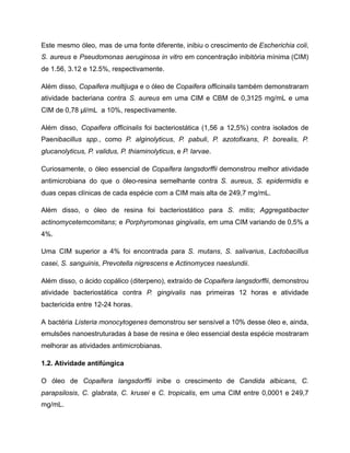 Este mesmo óleo, mas de uma fonte diferente, inibiu o crescimento de Escherichia coli,
S. aureus e Pseudomonas aeruginosa in vitro em concentração inibitória mínima (CIM)
de 1.56, 3.12 e 12.5%, respectivamente.
Além disso, Copaifera multijuga e o óleo de Copaifera officinalis também demonstraram
atividade bacteriana contra S. aureus em uma CIM e CBM de 0,3125 mg/mL e uma
CIM de 0,78 μl/mL a 10%, respectivamente.
Além disso, Copaifera officinalis foi bacteriostática (1,56 a 12,5%) contra isolados de
Paenibacillus spp., como P. alginolyticus, P. pabuli, P. azotofixans, P. borealis, P.
glucanolyticus, P. validus, P. thiaminolyticus, e P. larvae.
Curiosamente, o óleo essencial de Copaifera langsdorffii demonstrou melhor atividade
antimicrobiana do que o óleo-resina semelhante contra S. aureus, S. epidermidis e
duas cepas clínicas de cada espécie com a CIM mais alta de 249,7 mg/mL.
Além disso, o óleo de resina foi bacteriostático para S. mitis; Aggregatibacter
actinomycetemcomitans; e Porphyromonas gingivalis, em uma CIM variando de 0,5% a
4%.
Uma CIM superior a 4% foi encontrada para S. mutans, S. salivarius, Lactobacillus
casei, S. sanguinis, Prevotella nigrescens e Actinomyces naeslundii.
Além disso, o ácido copálico (diterpeno), extraído de Copaifera langsdorffii, demonstrou
atividade bacteriostática contra P. gingivalis nas primeiras 12 horas e atividade
bactericida entre 12-24 horas.
A bactéria Listeria monocytogenes demonstrou ser sensível a 10% desse óleo e, ainda,
emulsões nanoestruturadas à base de resina e óleo essencial desta espécie mostraram
melhorar as atividades antimicrobianas.
1.2. Atividade antifúngica
O óleo de Copaifera langsdorffii inibe o crescimento de Candida albicans, C.
parapsilosis, C. glabrata, C. krusei e C. tropicalis, em uma CIM entre 0,0001 e 249,7
mg/mL.
 