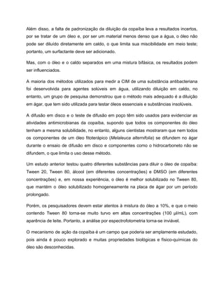Além disso, a falta de padronização da diluição da copaíba leva a resultados incertos,
por se tratar de um óleo e, por ser um material menos denso que a água, o óleo não
pode ser diluído diretamente em caldo, o que limita sua miscibilidade em meio teste;
portanto, um surfactante deve ser adicionado.
Mas, com o óleo e o caldo separados em uma mistura bifásica, os resultados podem
ser influenciados.
A maioria dos métodos utilizados para medir a CIM de uma substância antibacteriana
foi desenvolvida para agentes solúveis em água, utilizando diluição em caldo, no
entanto, um grupo de pesquisa demonstrou que o método mais adequado é a diluição
em ágar, que tem sido utilizada para testar óleos essenciais e substâncias insolúveis.
A difusão em disco e o teste de difusão em poço têm sido usados para evidenciar as
atividades antimicrobianas da copaíba, supondo que todos os componentes do óleo
tenham a mesma solubilidade, no entanto, alguns cientistas mostraram que nem todos
os componentes de um óleo fitoterápico (Melaleuca alternifolia) se difundem no ágar
durante o ensaio de difusão em disco e componentes como o hidrocarboneto não se
difundem, o que limita o uso desse método.
Um estudo anterior testou quatro diferentes substâncias para diluir o óleo de copaíba:
Tween 20, Tween 80, álcool (em diferentes concentrações) e DMSO (em diferentes
concentrações) e, em nossa experiência, o óleo é melhor solubilizado no Tween 80,
que mantém o óleo solubilizado homogeneamente na placa de ágar por um período
prolongado.
Porém, os pesquisadores devem estar atentos à mistura do óleo a 10%, e que o meio
contendo Tween 80 torna-se muito turvo em altas concentrações (100 μl/mL), com
aparência de leite. Portanto, a análise por espectrofotometria torna-se inviável.
O mecanismo de ação da copaíba é um campo que poderia ser amplamente estudado,
pois ainda é pouco explorado e muitas propriedades biológicas e físico-químicas do
óleo são desconhecidas.
 
