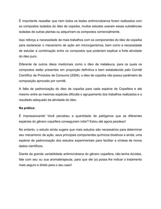 É importante ressaltar que nem todos os testes antimicrobianos foram realizados com
os compostos isolados do óleo de copaíba, muitos estudos usaram essas substâncias
isoladas de outras plantas ou adquiriram os compostos comercialmente.
Isso reforça a necessidade de mais trabalhos com os componentes do óleo de copaíba
para esclarecer o mecanismo de ação em microrganismos, bem como a necessidade
de estudar a combinação entre os compostos que poderiam explicar a forte atividade
do óleo puro.
Diferente de outros óleos medicinais como o óleo de melaleuca, para os quais os
compostos estão presentes em proporção definitiva e bem estabelecida pelo Comitê
Científico de Produtos de Consumo (2004), o óleo de copaíba não possui parâmetro de
composição aprovado por comitê.
A falta de padronização do óleo de copaíba para cada espécie de Copaifera e até
mesmo entre as mesmas espécies dificulta o agrupamento dos trabalhos realizados e o
resultado adequado da atividade do óleo.
Na prática:
É impressionante! Você percebeu a quantidade de patógenos que as diferentes
espécies do gênero copaífera conseguiram inibir? Estou até agora perplexo!
No entanto, o estudo ainda sugere que mais estudos são necessários para determinar
seu mecanismo de ação, seus principais componentes químicos bioativos e ainda, uma
espécie de padronização dos estudos experimentais para facilitar a síntese de novos
dados científicos.
Diante da grande variabilidade antimicrobiana do gênero copaifera, não tenha dúvidas,
fale com seu ou sua aromaterapeuta, para que ele (a) possa lhe indicar o tratamento
mais seguro e direto para o seu caso!
 