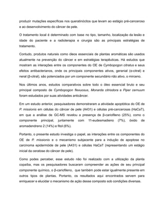 produzir mutações específicas nos queratinócitos que levam ao estágio pré-canceroso
e ao desenvolvimento do câncer de pele.
O tratamento local é determinado com base no tipo, tamanho, localização da lesão e
idade do paciente e a radioterapia e cirurgia são as principais estratégias de
tratamento.
Contudo, produtos naturais como óleos essenciais de plantas aromáticas são usados
atualmente na prevenção do câncer e em estratégias terapêuticas. Há estudos que
mostram as interações entre os componentes do OE de Cymbopogon citratus e seus
efeitos antibacterianos, onde os principais componentes ativos, geranial (α-citral) e
neral (β-citral), são potenciados por um componente secundário não ativo, o mirceno.
Nos últimos anos, estudos comparativos sobre todo o óleo essencial bruto e seu
principal composto de Cymbopogon flexuosus, Monarda citriodora e Piper cernuum
foram estudados por suas atividades anticâncer.
Em um estudo anterior, pesquisadores demonstraram a atividade apoptótica do OE de
P. missionis em células do câncer de pele (A431) e células pré-cancerosas (HaCaT),
em que a análise de GC-MS revelou a presença de β-cariofileno (25%), como o
componente principal, juntamente com 11-eudesmadieno (7%), óxido de
aromadendreno 2 (14%) e fitol (6%).
Portanto, o presente estudo investiga o papel, as interações entre os componentes do
OE de P. missionis e o mecanismo subjacente para a indução de apoptose no
carcinoma epidermóide de pele (A431) e células HaCaT (representando um estágio
inicial da ceratose do câncer de pele).
Como podes perceber, esse estudo não foi realizado com a utilização da planta
copaíba, mas os pesquisadores buscaram compreender as ações de seu principal
componente químico, o β-cariofileno, que também pode estar igualmente presente em
outros tipos de plantas. Portanto, os resultados aqui encontrados servem para
enriquecer e elucidar o mecanismo de ação desse composto sob condições diversas.
 