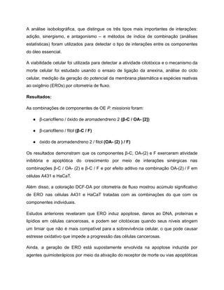 A análise isobolográfica, que distingue os três tipos mais importantes de interações:
adição, sinergismo, e antagonismo – e métodos de índice de combinação (análises
estatísticas) foram utilizados para detectar o tipo de interações entre os componentes
do óleo essencial.
A viabilidade celular foi utilizada para detectar a atividade citotóxica e o mecanismo da
morte celular foi estudado usando o ensaio de ligação da anexina, análise do ciclo
celular, medição da geração do potencial da membrana plasmática e espécies reativas
ao oxigênio (EROs) por citometria de fluxo.
Resultados:
As combinações de componentes de OE P. missionis foram:
● β-cariofileno / óxido de aromadendreno 2 (β-C / OA- [2])
● β-cariofileno / fitol (β-C / F)
● óxido de aromadendreno 2 / fitol (OA- (2) ) / F)
Os resultados demonstram que os componentes β-C, OA-(2) e F exerceram atividade
inibitória e apoptótica do crescimento por meio de interações sinérgicas nas
combinações β-C / OA- (2) e β-C / F e por efeito aditivo na combinação OA-(2) / F em
células A431 e HaCaT.
Além disso, a coloração DCF-DA por citometria de fluxo mostrou acúmulo significativo
de ERO nas células A431 e HaCaT tratadas com as combinações do que com os
componentes individuais.
Estudos anteriores revelaram que ERO induz apoptose, danos ao DNA, proteínas e
lipídios em células cancerosas, e podem ser citotóxicas quando seus níveis atingem
um limiar que não é mais compatível para a sobrevivência celular, o que pode causar
estresse oxidativo que impede a progressão das células cancerosas.
Ainda, a geração de ERO está supostamente envolvida na apoptose induzida por
agentes quimioterápicos por meio da ativação do receptor de morte ou vias apoptóticas
 